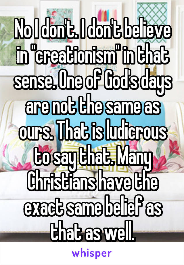 No I don't. I don't believe in "creationism" in that sense. One of God's days are not the same as ours. That is ludicrous to say that. Many Christians have the exact same belief as that as well.