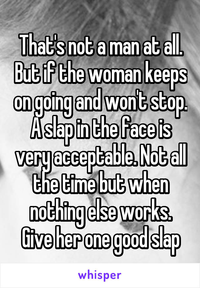 That's not a man at all. But if the woman keeps on going and won't stop. A slap in the face is very acceptable. Not all the time but when nothing else works. Give her one good slap