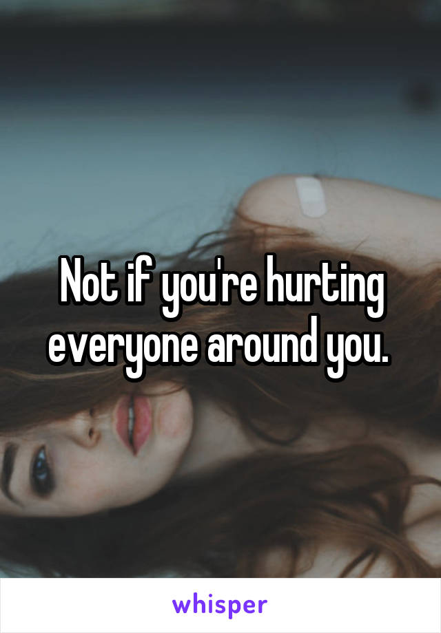 Not if you're hurting everyone around you. 