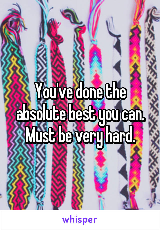 You've done the absolute best you can. Must be very hard.
