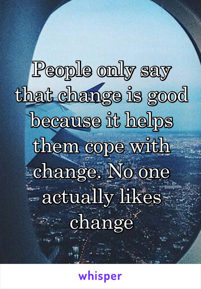 People only say that change is good because it helps them cope with change. No one actually likes change