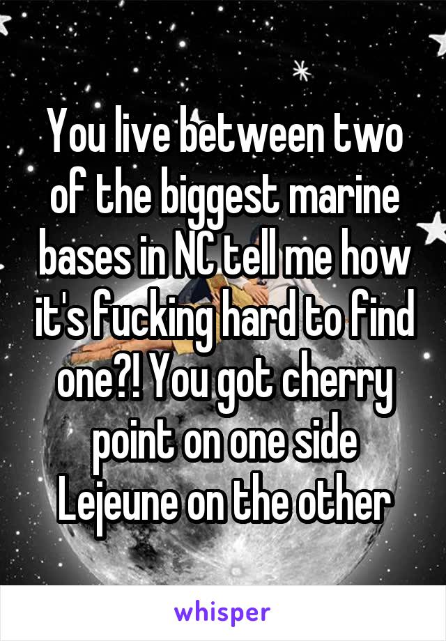 You live between two of the biggest marine bases in NC tell me how it's fucking hard to find one?! You got cherry point on one side Lejeune on the other
