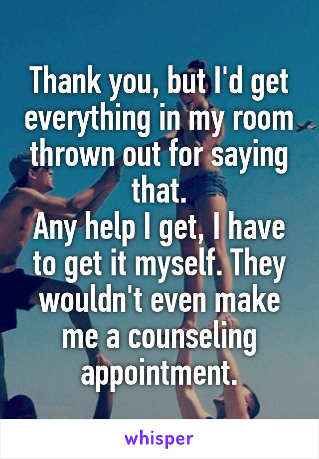 Thank you, but I'd get everything in my room thrown out for saying that.
Any help I get, I have to get it myself. They wouldn't even make me a counseling appointment.