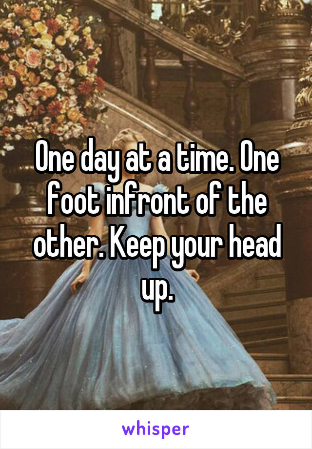 One day at a time. One foot infront of the other. Keep your head up.