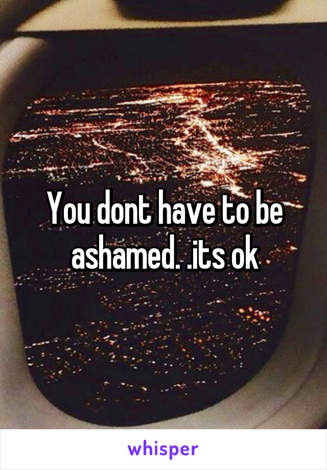 You dont have to be ashamed. .its ok