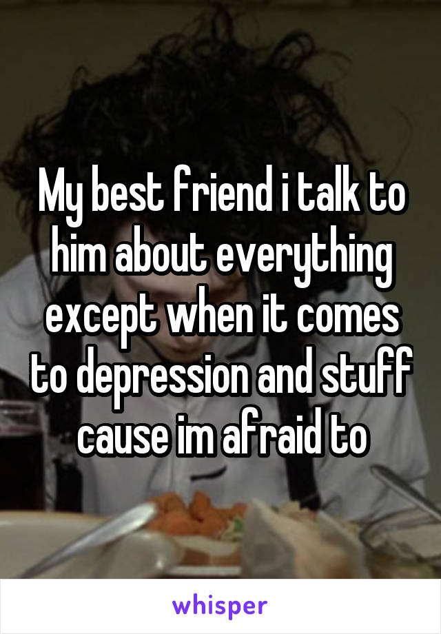 My best friend i talk to him about everything except when it comes to depression and stuff cause im afraid to