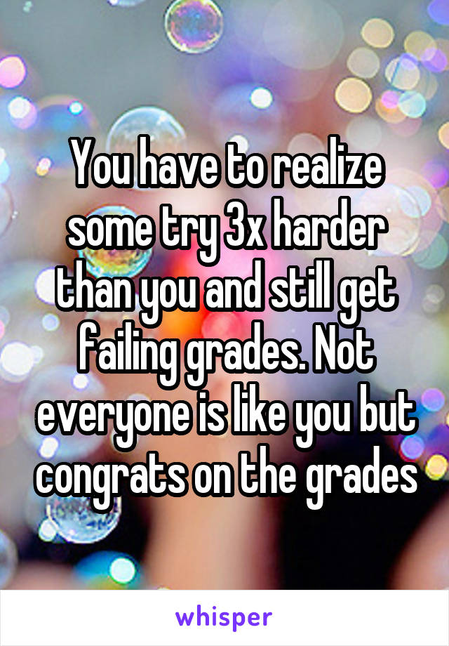 You have to realize some try 3x harder than you and still get failing grades. Not everyone is like you but congrats on the grades