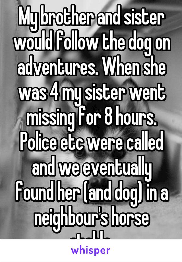 My brother and sister would follow the dog on adventures. When she was 4 my sister went missing for 8 hours. Police etc were called and we eventually found her (and dog) in a neighbour's horse stable.