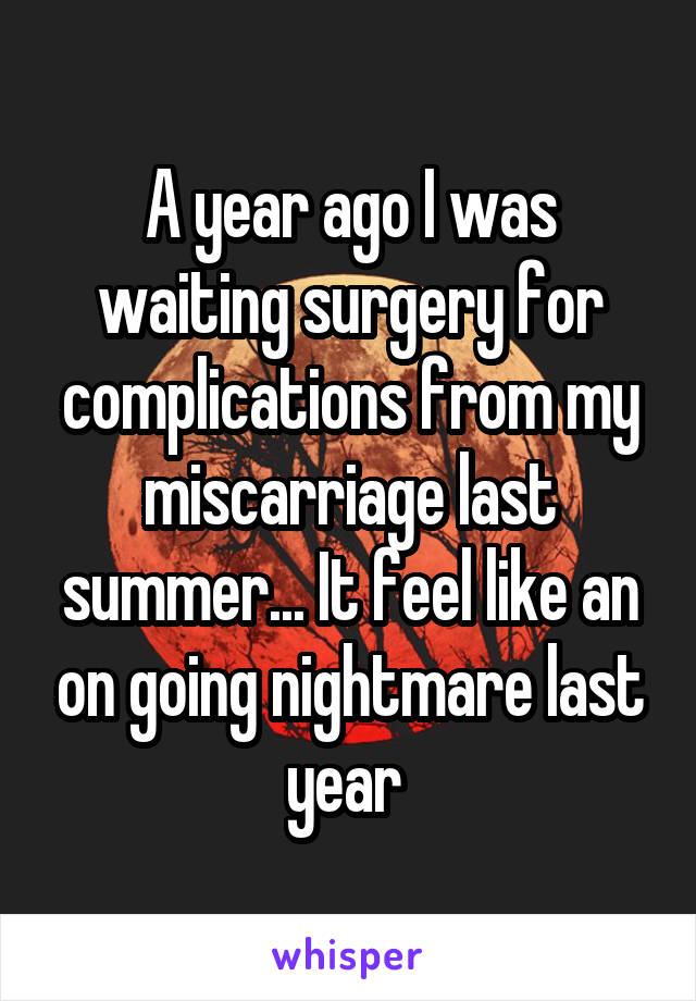 A year ago I was waiting surgery for complications from my miscarriage last summer... It feel like an on going nightmare last year 