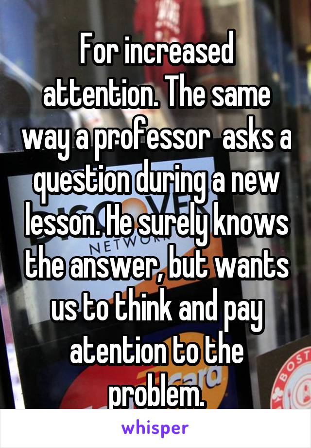 For increased attention. The same way a professor  asks a question during a new lesson. He surely knows the answer, but wants us to think and pay atention to the problem.