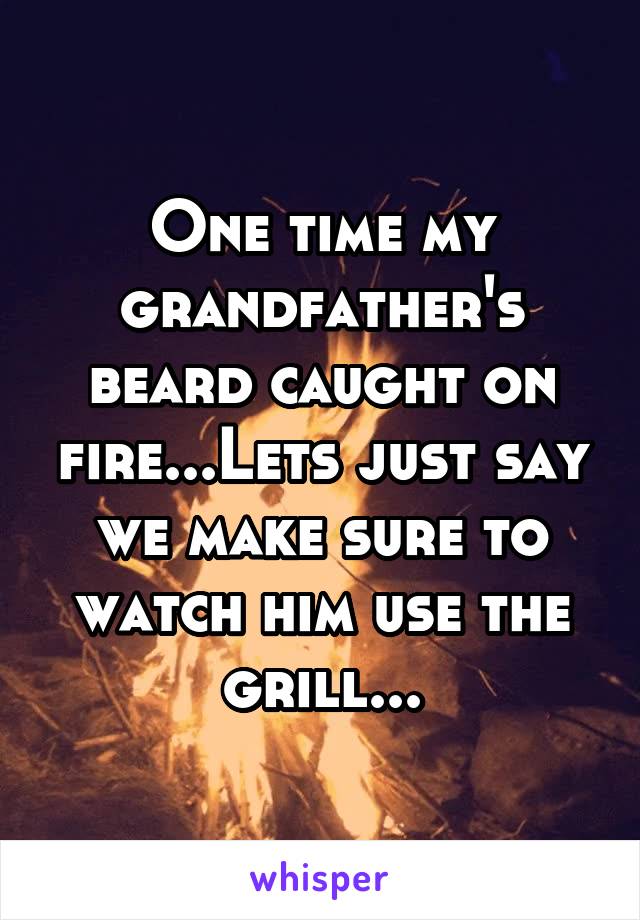 One time my grandfather's beard caught on fire...Lets just say we make sure to watch him use the grill...