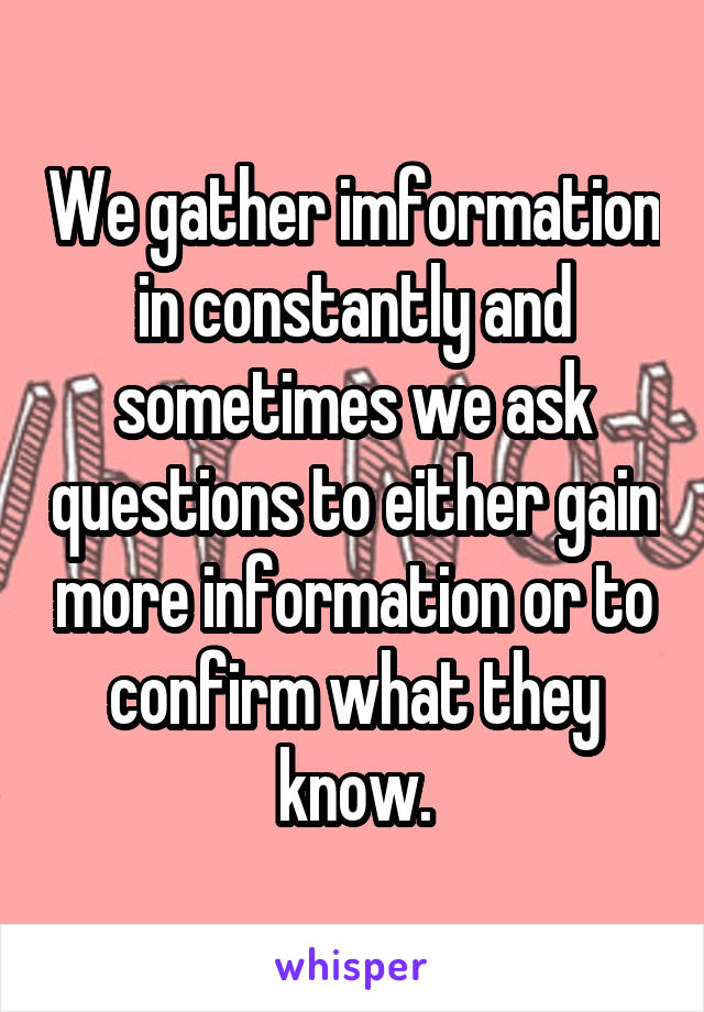 We gather imformation in constantly and sometimes we ask questions to either gain more information or to confirm what they know.
