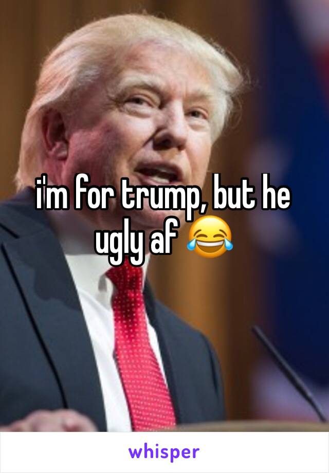 i'm for trump, but he ugly af 😂