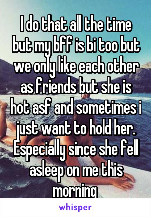 I do that all the time but my bff is bi too but we only like each other as friends but she is hot asf and sometimes i just want to hold her. Especially since she fell asleep on me this morning 