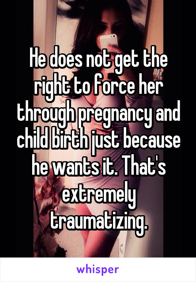 He does not get the right to force her through pregnancy and child birth just because he wants it. That's extremely traumatizing.