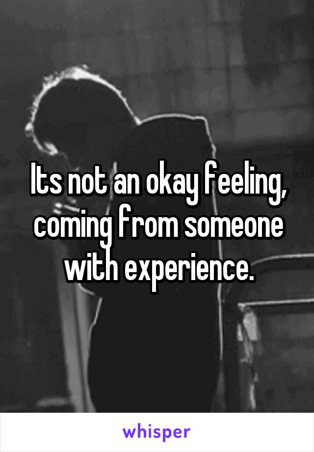 Its not an okay feeling, coming from someone with experience.
