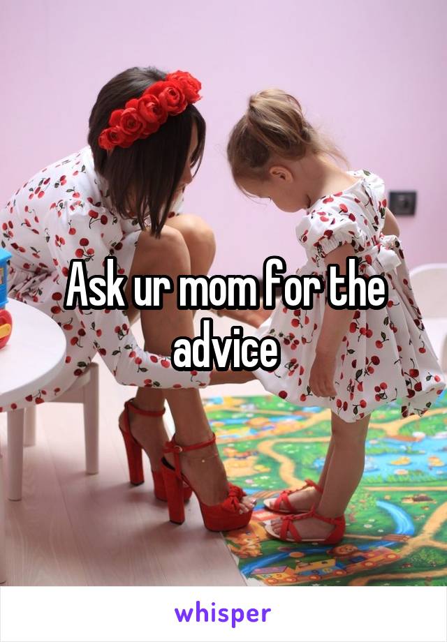 Ask ur mom for the advice
