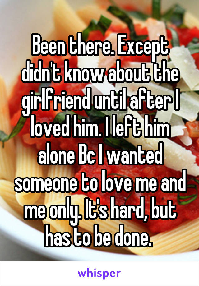 Been there. Except didn't know about the girlfriend until after I loved him. I left him alone Bc I wanted someone to love me and me only. It's hard, but has to be done. 
