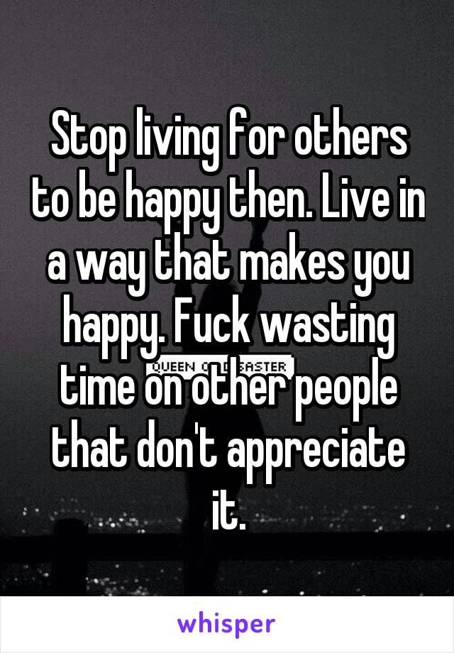 Stop living for others to be happy then. Live in a way that makes you happy. Fuck wasting time on other people that don't appreciate it.