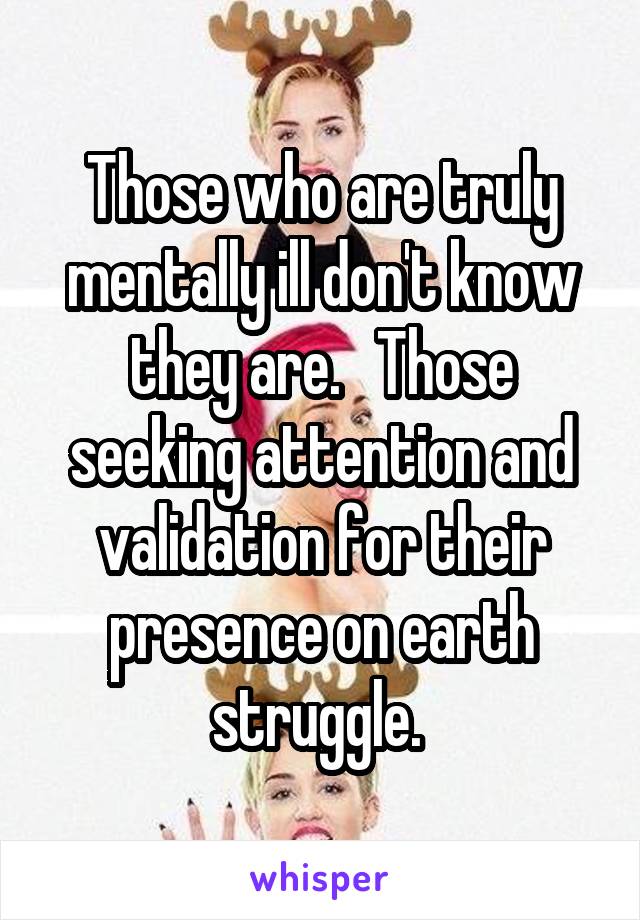 Those who are truly mentally ill don't know they are.   Those seeking attention and validation for their presence on earth struggle. 