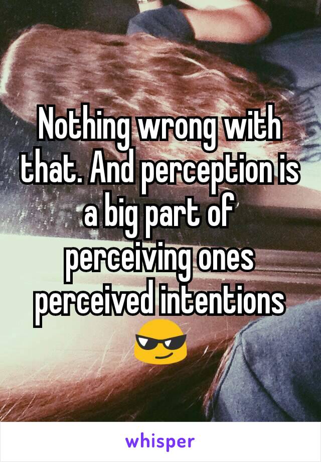 Nothing wrong with that. And perception is a big part of perceiving ones perceived intentions 😎