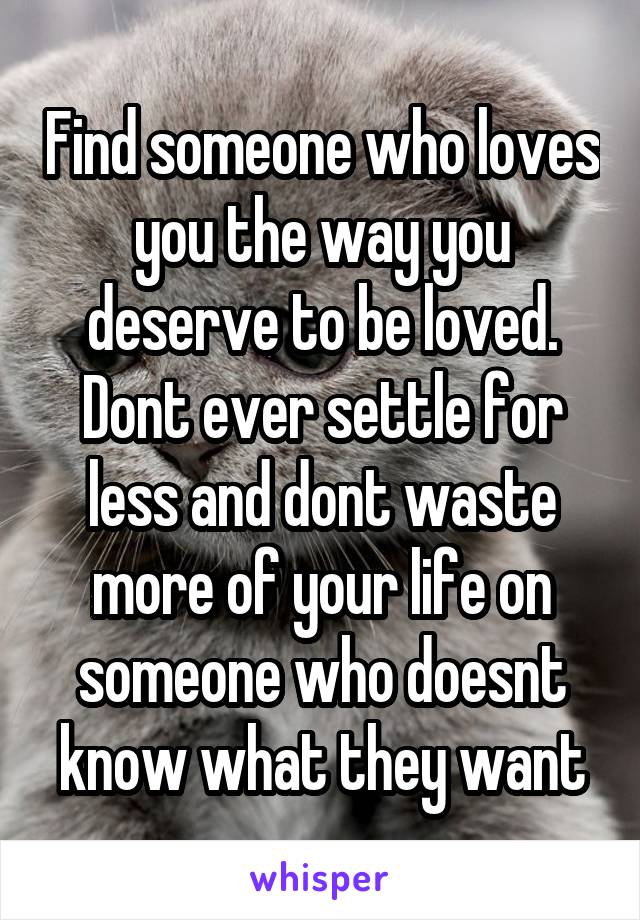 Find someone who loves you the way you deserve to be loved. Dont ever settle for less and dont waste more of your life on someone who doesnt know what they want