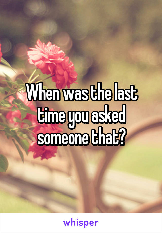 When was the last time you asked someone that?