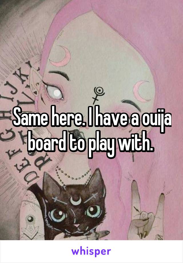Same here. I have a ouija board to play with. 