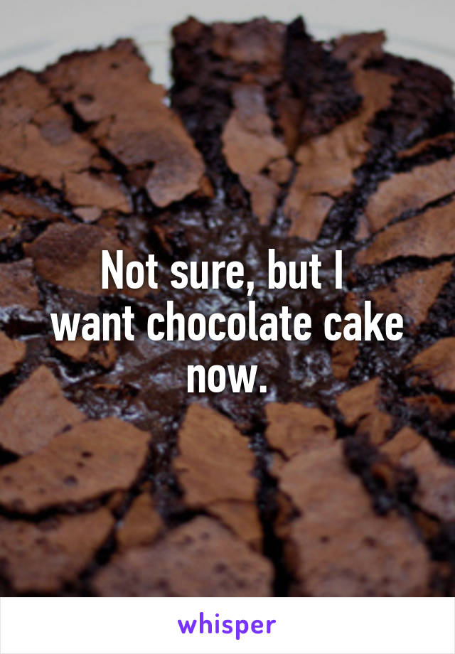 Not sure, but I 
want chocolate cake
now.