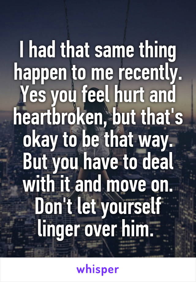 I had that same thing happen to me recently. Yes you feel hurt and heartbroken, but that's okay to be that way. But you have to deal with it and move on. Don't let yourself linger over him. 