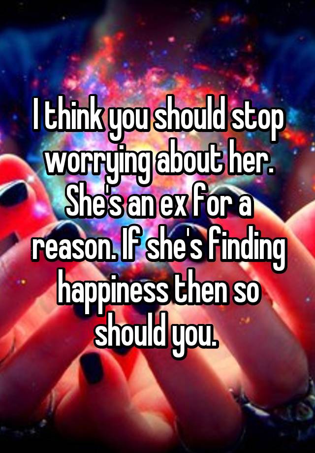 I Think You Should Stop Worrying About Her She S An Ex For A Reason If She S Finding Happiness