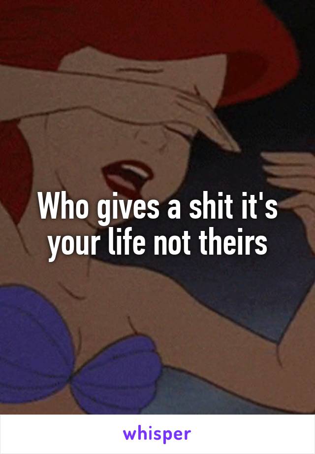 Who gives a shit it's your life not theirs