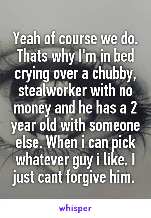 Yeah of course we do. Thats why I'm in bed crying over a chubby, stealworker with no money and he has a 2 year old with someone else. When i can pick whatever guy i like. I just cant forgive him. 
