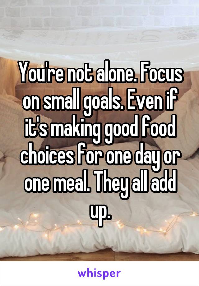 You're not alone. Focus on small goals. Even if it's making good food choices for one day or one meal. They all add up.