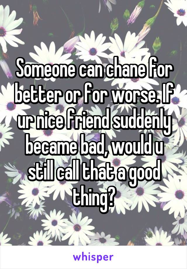 Someone can chane for better or for worse. If ur nice friend suddenly became bad, would u still call that a good thing?