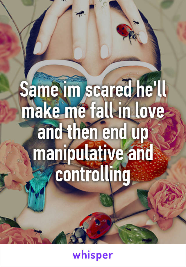 Same im scared he'll make me fall in love and then end up manipulative and controlling