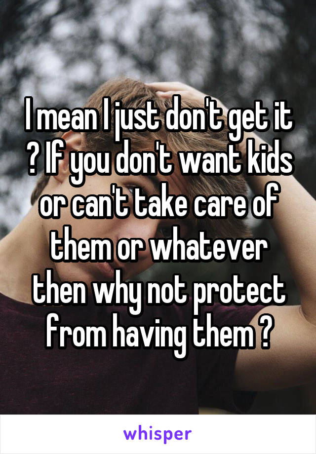 I mean I just don't get it ? If you don't want kids or can't take care of them or whatever then why not protect from having them ?