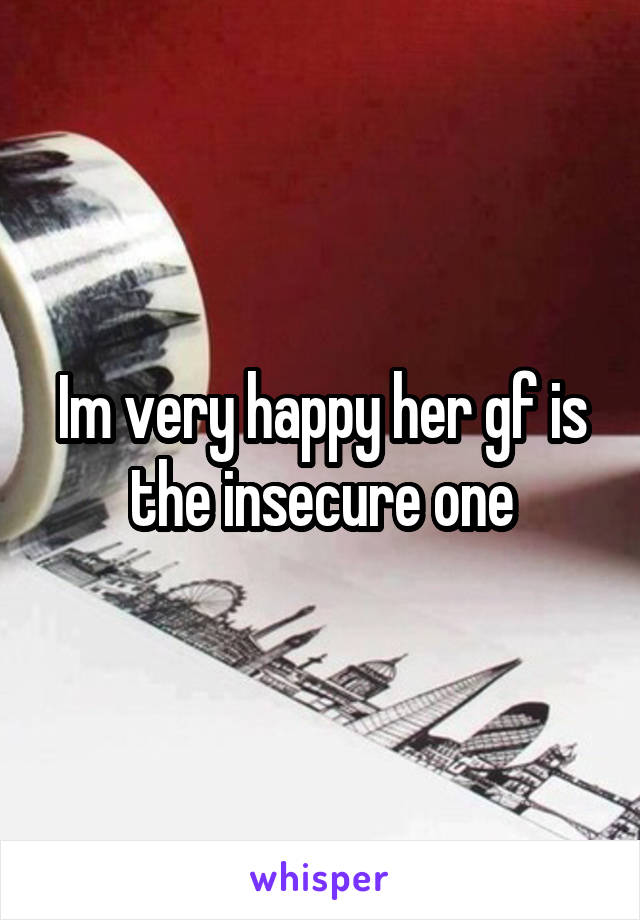 Im very happy her gf is the insecure one