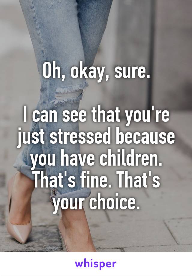 Oh, okay, sure.

I can see that you're just stressed because you have children.
That's fine. That's your choice.