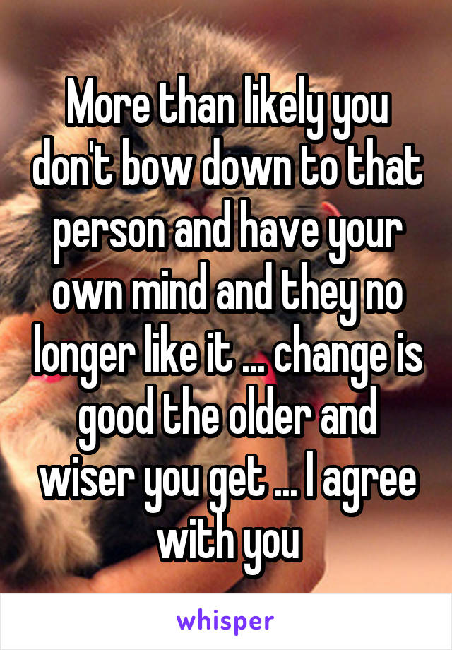 More than likely you don't bow down to that person and have your own mind and they no longer like it ... change is good the older and wiser you get ... I agree with you