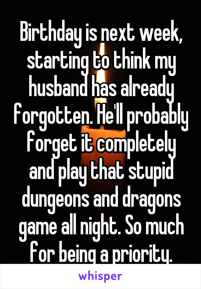 Birthday is next week, starting to think my husband has already forgotten. He'll probably forget it completely and play that stupid dungeons and dragons game all night. So much for being a priority.