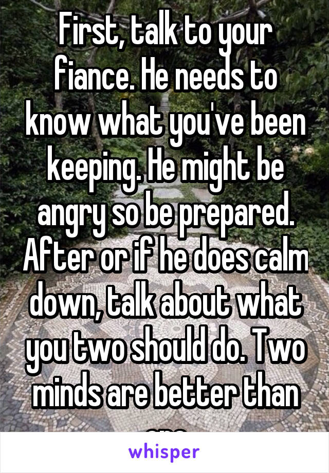 First, talk to your fiance. He needs to know what you've been keeping. He might be angry so be prepared. After or if he does calm down, talk about what you two should do. Two minds are better than one