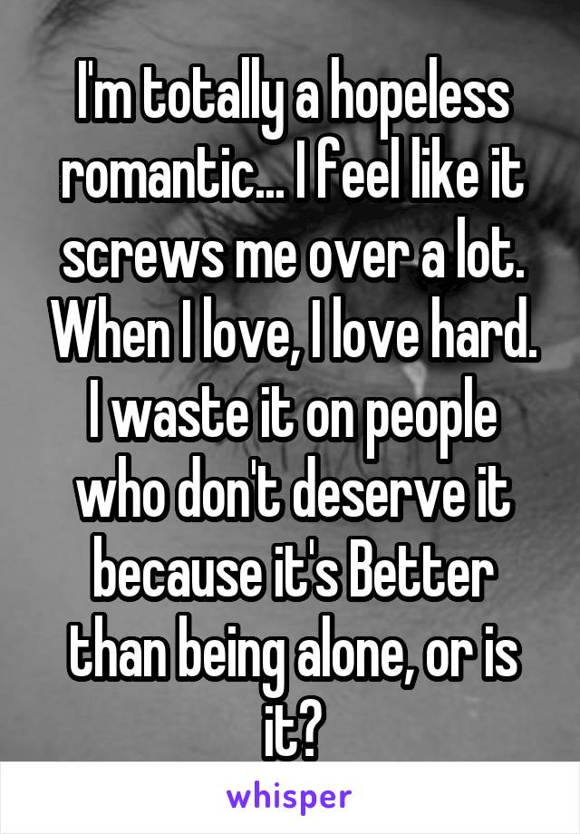 I'm totally a hopeless romantic... I feel like it screws me over a lot. When I love, I love hard. I waste it on people who don't deserve it because it's Better than being alone, or is it?