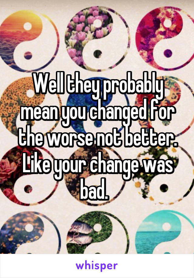 Well they probably mean you changed for the worse not better. Like your change was bad.  