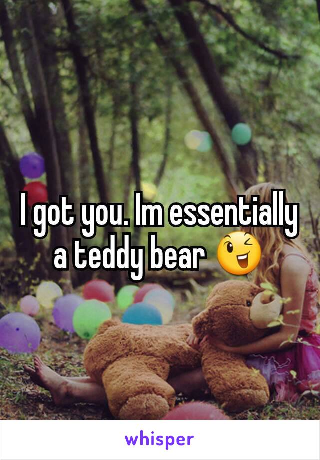 I got you. Im essentially a teddy bear 😉
