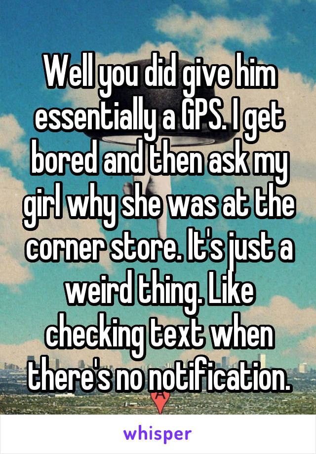Well you did give him essentially a GPS. I get bored and then ask my girl why she was at the corner store. It's just a weird thing. Like checking text when there's no notification.