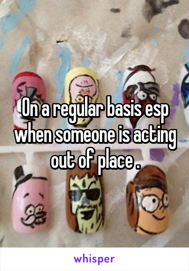 On a regular basis esp when someone is acting out of place .