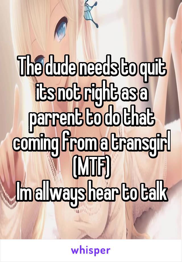 The dude needs to quit its not right as a parrent to do that coming from a transgirl
(MTF)
Im allways hear to talk