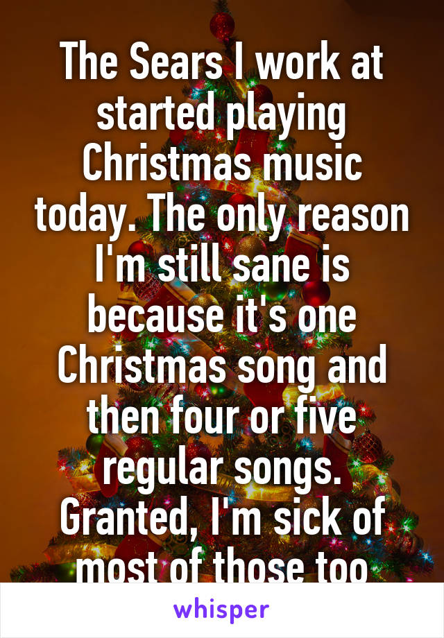The Sears I work at started playing Christmas music today. The only reason I'm still sane is because it's one Christmas song and then four or five regular songs. Granted, I'm sick of most of those too