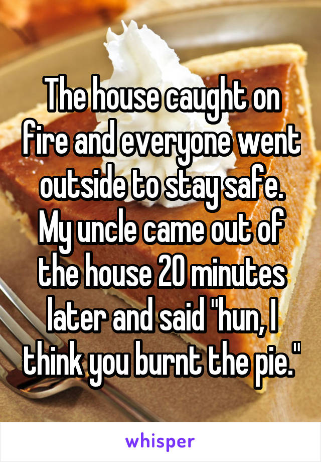 The house caught on fire and everyone went outside to stay safe.
My uncle came out of the house 20 minutes later and said "hun, I think you burnt the pie."